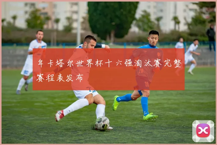 年卡塔尔世界杯十六强淘汰赛完整赛程表发布