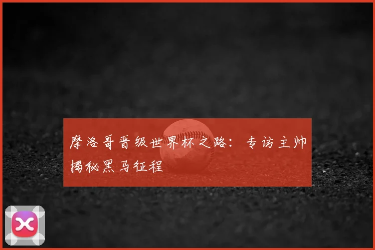 摩洛哥晋级世界杯之路:专访主帅揭秘黑马征程