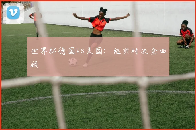 世界杯德国vs美国:经典对决全回顾