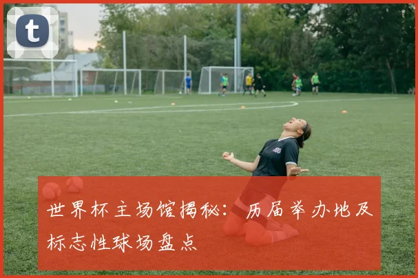 世界杯主场馆揭秘：历届举办地及标志性球场盘点