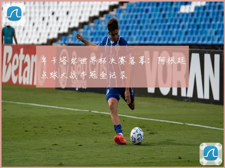 年卡塔尔世界杯决赛落幕：阿根廷点球大战夺冠全记录