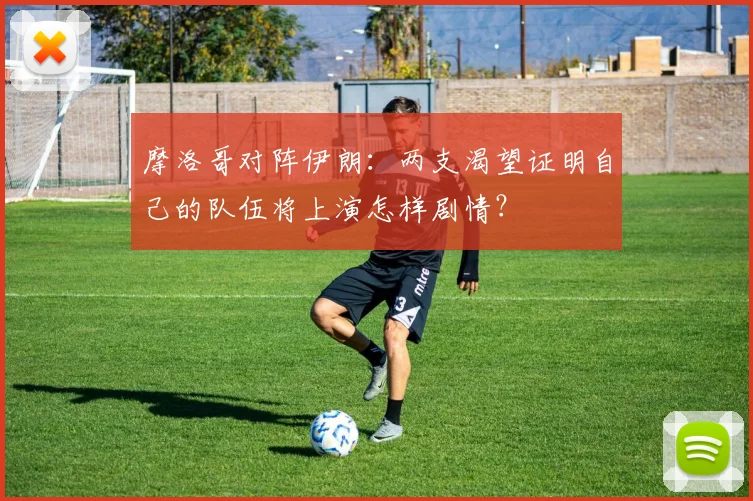 摩洛哥对阵伊朗:两支渴望证明自己的队伍将上演怎样剧情?