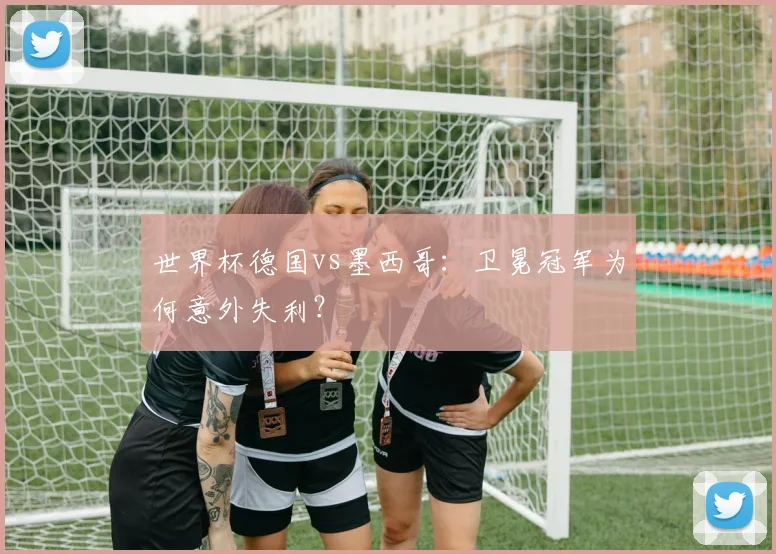 世界杯德国vs墨西哥:卫冕冠军为何意外失利?