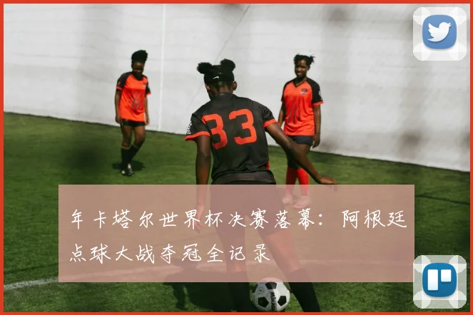 年卡塔尔世界杯决赛落幕：阿根廷点球大战夺冠全记录