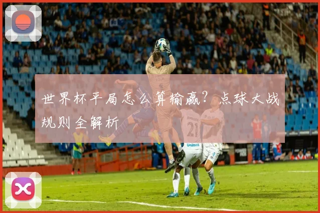 世界杯平局怎么算输赢？点球大战规则全解析