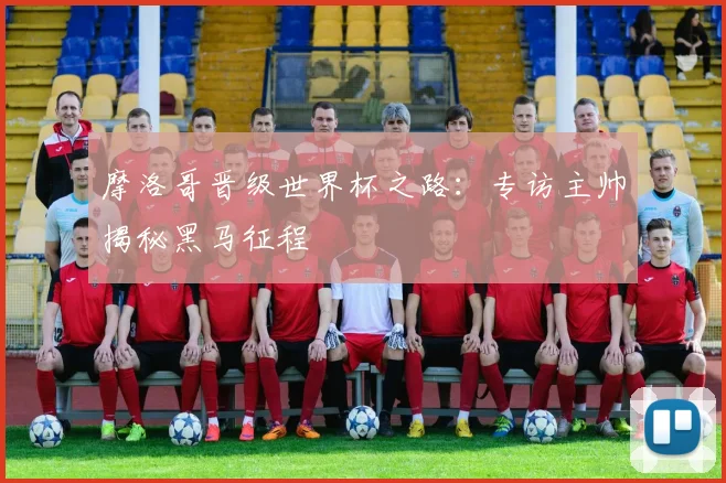 摩洛哥晋级世界杯之路:专访主帅揭秘黑马征程